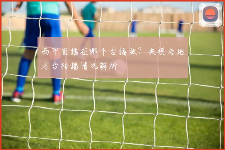 西甲直播在哪个台播放？央视与地方台转播情况解析