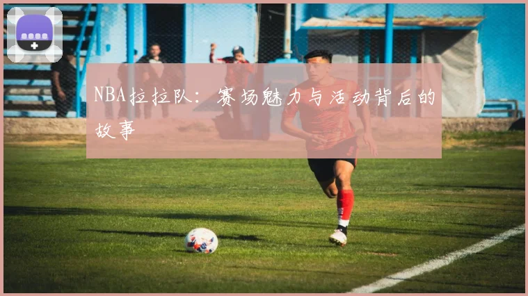 NBA拉拉队:赛场魅力与活动背后的故事