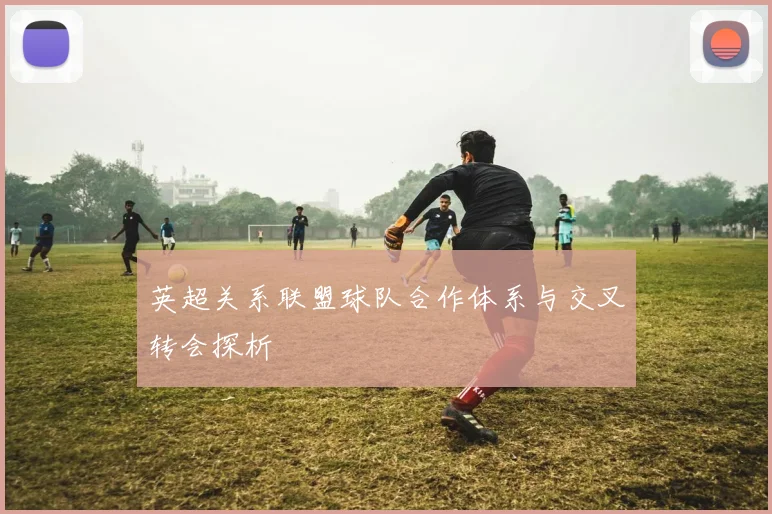英超关系联盟球队合作体系与交叉转会探析
