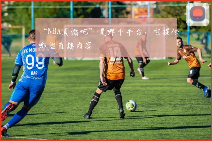 “NBA真播吧”是哪个平台,它提供哪些直播内容